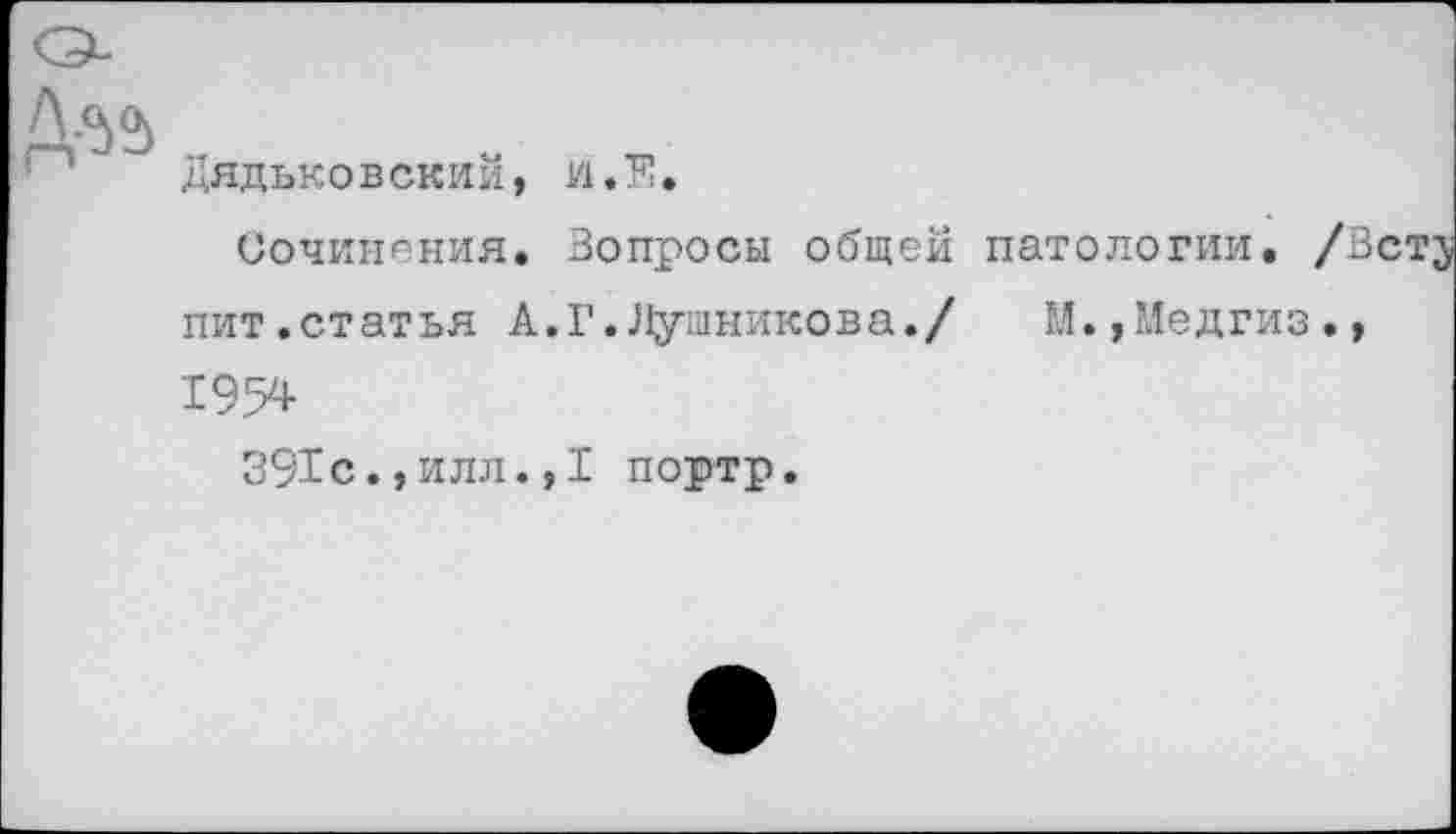 ﻿Д-55
Дядьковский, и.Е.
Сочинения. Вопросы общей патологии.
пит.статья А.Г.Лушникова./ М.,?Ледгиз 1954
391с., и л л., I портр.